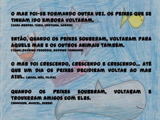 O mar foi-se formando outra vez. Os peixes que se
tinham ido embora voltaram.
(Sara Mendes, Fábia, Cristiana, Soraia)
Então, quando os peixes souberam, voltaram para
aquele mar e os outros animais também.
(Tiago, Rodrigo Prosódio, Rodrigo Trindade)
O mar foi crescendo, crescendo e crescendo… até
que um dia os peixes decidiram voltar ao mar
azul. (Mara, Inês, Filipa)
Quando os peixes souberam, voltaram e
trouxeram amigos com eles.
(Henrique, Marcel, Ruben)
 