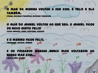 O mar da menina voltou a ser azul e feliz e ela
também.
(Tiago, Rodrigo Prosódio, Rodrigo Trindade)
O mar do Miguel voltou ao que era. O Miguel ficou
de novo muito feliz!
(Sara Mendes, Fábia, Cristiana, Soraia)
E o menino ficou feliz.
(Henrique, Marcel, Ruben)
E os pássaros Bisnaus nunca mais voltaram ao
nosso mar azul…
(Mara, Inês, Filipa)
 