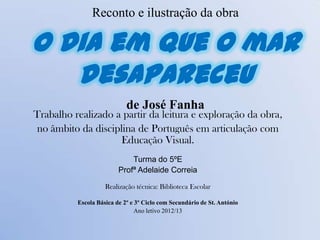 Reconto e ilustração da obra
O dia em que o mar
desapareceu
de José Fanha
Trabalho realizado a partir da leitura e exploração da obra,
no âmbito da disciplina de Português em articulação com
Educação Visual.
Turma do 5ºE
Profª Adelaide Correia
Realização técnica: Biblioteca Escolar
Escola Básica de 2º e 3º Ciclo com Secundário de St. António
Ano letivo 2012/13
 
