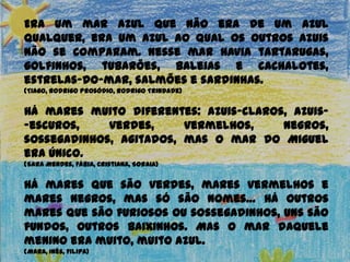 Era um mar azul que não era de um azul
qualquer, era um azul ao qual os outros azuis
não se comparam. Nesse mar havia
tartarugas, golfinhos, tubarões, baleias e
cachalotes, estrelas-do-mar, salmões e
sardinhas.
(Tiago, Rodrigo Prosódio, Rodrigo Trindade)
Há mares muito diferentes: azuis-claros, azuis-
-escuros, verdes, vermelhos, negros,
sossegadinhos, agitados, mas o mar do Miguel
era único.
(Sara Mendes, Fábia, Cristiana, Soraia)
Há mares que são verdes, mares vermelhos e
mares negros, mas só são nomes… Há outros
mares que são furiosos ou sossegadinhos, uns são
fundos, outros baixinhos. Mas o mar daquele
menino era muito, muito azul.
(Mara, Inês, Filipa)
 