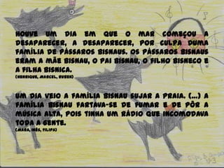 Houve um dia em que o mar começou a
desaparecer, a desaparecer, por culpa duma
família de pássaros Bisnaus. Os pássaros Bisnaus
eram a mãe Bisnau, o pai Bisnau, o filho Bisneco e
a filha Bisnica.
(Henrique, Marcel, Ruben)
Um dia veio a família Bisnau sujar a praia. (…) A
família Bisnau fartava-se de fumar e de pôr a
música alta, pois tinha um rádio que incomodava
toda a gente.
(Mara, Inês, Filipa)
 