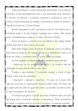 Todos se levantaram e saíram calmamente para brincar, com exceção do
monstrinho. Correu apressadamente para a rua, empurrando quem encontrava
no caminho. No intervalo, o monstrinho continuava a comportar-se como um
monstro, tirando brinquedos aos colegas e empurrando-os. Subia aos portões e
impedia os meninos de ir à casa de banho.
Quando regressaram à sala, a professora tentou ler uma história mas o
monstrinho tossia e ria alto. Ninguém conseguia ouvir a leitura. Não parava
quieto, incomodando quem estava ao seu lado e não ouvia a história.
À hora de almoço, o monstrinho mexia nos tabuleiros dos colegas, tirando
comida. Sujou toda a mesa e deixou cair a sopa.
Mais tarde, chegou a hora da pintura. O monstrinho pintou uma grande
linha preta nos desenhos dos colegas. Quando foi a atividade de música e os
alunos iam cantar, o monstrinho começou a pisar os pés dos colegas.
Já muito zangada, a professora chamou o monstrinho para junto dela.
- Sabes que és um verdadeiro monstrinho e os monstros não são
autorizados na escola. Vai-te embora e não voltes!
E sabem o que aconteceu? O monstrinho começou a chorar e todos
ficaram a olhar para ele, espantados.
- Desculpem! – Soluçava o monstrinho. – Eu nunca vim à escola. Não
sabia que era contra as regras gritar, empurrar, atirar coisas... Por favor, não
me digam para não voltar. Eu gostei da escola e vou aprender a portar-me bem
se todos me ajudarem. Eu prometo!
A professora perguntou a opinião dos alunos. Decidiram fazer uma lista
das regras para o monstrinho aprender a comportar-se. Todos concordaram
em deixar o monstrinho ficar se ele cumprir as regras. O monstrinho prometeu
 
