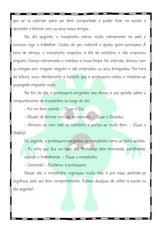 que se ia esforçar para ser bem comportado e poder ficar na escola a
aprender e brincar com os seus novos amigos.!!
No dia seguinte, o monstrinho entrou muito calmamente na sala e
começou logo a trabalhar. Cuidou do seu material e ajudou quem precisava. À
hora de almoço, o monstrinho respeitou a fila do refeitório e não empurrou
ninguém. Comeu calmamente e manteve a mesa limpa. No intervalo, brincou com
os colegas sem magoar ninguém e até emprestou os seus brinquedos. Na hora
da leitura, ouviu atentamente a história que a professora contou e manteve-se
sossegado enquanto ouvia.
No fim do dia, a professora perguntou aos alunos a sua opinião sobre o
comportamento do monstrinho ao longo do dia.!
- Foi um bom ouvinte. – Disse a Íris.
- Gostei de brincar com ele no intervalo. – Disse o Gustavo.
- Almoçou ao meu lado no refeitório e portou-se muito bem. – Disse o
Gabriel.
De seguida, a professora perguntou ao monstrinho como se tinha sentido.
- Eu acho que tive um bom dia. Portei-me bem brincando, partilhando,
ouvindo e trabalhando. – Disse o monstrinho.
- Concordo! – Exclamou a professora.
Nesse dia, o monstrinho regressou muito feliz à sua casa, sentindo-se
orgulhoso pelo seu bom comportamento. Estava desejoso de voltar à escola no
dia seguinte!
!
!
 