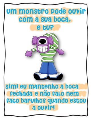 Um monstro pode ouvir
com a sua boca,
e tu?
Sim! eu mantenho a boca
fechada e nao faLo nem
faco barulhos quando estou
a ouvir!
~
´
 