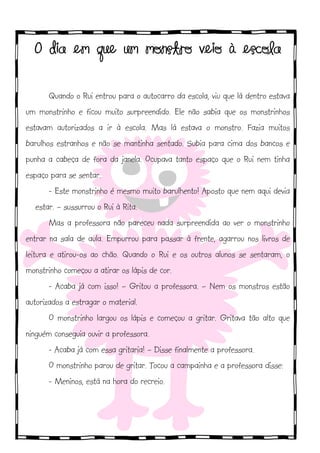 !

O dia em que um monstro veio à escola
Quando o Rui entrou para o autocarro da escola, viu que lá dentro estava
um monstrinho e ficou muito surpreendido. Ele não sabia que os monstrinhos
estavam autorizados a ir à escola. Mas lá estava o monstro. Fazia muitos
barulhos estranhos e não se mantinha sentado. Subia para cima dos bancos e
punha a cabeça de fora da janela. Ocupava tanto espaço que o Rui nem tinha
espaço para se sentar.
- Este monstrinho é mesmo muito barulhento! Aposto que nem aqui devia
estar. – sussurrou o Rui à Rita.
Mas a professora não pareceu nada surpreendida ao ver o monstrinho
entrar na sala de aula. Empurrou para passar à frente, agarrou nos livros de
leitura e atirou-os ao chão. Quando o Rui e os outros alunos se sentaram, o
monstrinho começou a atirar os lápis de cor.
- Acaba já com isso! – Gritou a professora. – Nem os monstros estão
autorizados a estragar o material.
O monstrinho largou os lápis e começou a gritar. Gritava tão alto que
ninguém conseguia ouvir a professora.
- Acaba já com essa gritaria! – Disse finalmente a professora.
O monstrinho parou de gritar. Tocou a campainha e a professora disse:
- Meninos, está na hora do recreio.

 