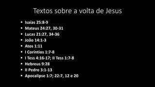 Textos sobre a volta de Jesus 
 Isaías 25:8-9 
 Mateus 24:27, 30-31 
 Lucas 21:27, 34-36 
 João 14:1-3 
 Atos 1:11 
 I Coríntios 1:7-8 
 I Tess 4:16-17; II Tess 1:7-8 
 Hebreus 9:28 
 II Pedro 3:1-13 
 Apocalipse 1:7; 22:7, 12 e 20 
 