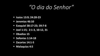 “O dia do Senhor” 
 Isaías 13:9; 24:20-23 
 Jeremias 46:10 
 Ezequiel 38:17-23; 39:7-8 
 Joel 1:15; 2:1-3, 10-12, 31 
 Obadias 15 
 Sofonias 1:14-18 
 Zacarias 14:1-5 
 Malaquias 4:5 
 