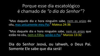 Porque esse dia escatológico 
é chamado de “o dia do Senhor”? 
“Mas daquele dia e hora ninguém sabe, nem os anjos do 
céu, mas unicamente meu Pai.” Mateus 24:36 
“Mas daquele dia e hora ninguém sabe, nem os anjos que 
estão no céu, nem o Filho, senão o Pai.” Marcos 13:32 
Dia do Senhor Jeová, ou Iahweh, o Deus Pai. 
Somente Ele sabe que dia será! 
 