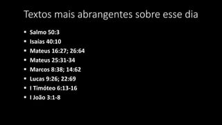 Textos mais abrangentes sobre esse dia 
 Salmo 50:3 
 Isaías 40:10 
 Mateus 16:27; 26:64 
 Mateus 25:31-34 
 Marcos 8:38; 14:62 
 Lucas 9:26; 22:69 
 I Timóteo 6:13-16 
 I João 3:1-8 
 