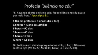Profecia “silêncio no céu” 
“E, havendo aberto o sétimo selo, fez-se silêncio no céu quase 
por meia hora.” Apocalipse 8:1 
1 Dia em profecia = 1 ano (1 dia = 24h) 
12 horas = ½ ano ou 180 dias 
6 horas = 90 dias 
3 horas = 45 dias 
1 hora = 15 dias 
½ hora = 7,5 dias 
O céu ficará em silêncio porque todos virão, o Pai, o Filho e os 
santos anjos (Mt 16:27; Mc 8:38; 14:62; Lc 9:26; 22:69). 
 