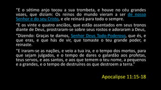 “E o sétimo anjo tocou a sua trombeta, e houve no céu grandes 
vozes, que diziam: Os reinos do mundo vieram a ser de nosso 
Senhor e do seu Cristo, e ele reinará para todo o sempre. 
“E os vinte e quatro anciãos, que estão assentados em seus tronos 
diante de Deus, prostraram-se sobre seus rostos e adoraram a Deus, 
“Dizendo: Graças te damos, Senhor Deus Todo-Poderoso, que és, e 
que eras, e que hás de vir, que tomaste o teu grande poder, e 
reinaste. 
“E iraram-se as nações, e veio a tua ira, e o tempo dos mortos, para 
que sejam julgados, e o tempo de dares o galardão aos profetas, 
teus servos, e aos santos, e aos que temem o teu nome, a pequenos 
e a grandes, e o tempo de destruíres os que destroem a terra.” 
Apocalipse 11:15-18 
 