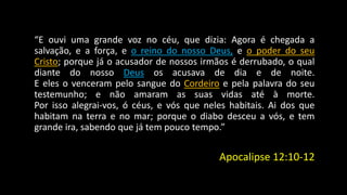 “E ouvi uma grande voz no céu, que dizia: Agora é chegada a 
salvação, e a força, e o reino do nosso Deus, e o poder do seu 
Cristo; porque já o acusador de nossos irmãos é derrubado, o qual 
diante do nosso Deus os acusava de dia e de noite. 
E eles o venceram pelo sangue do Cordeiro e pela palavra do seu 
testemunho; e não amaram as suas vidas até à morte. 
Por isso alegrai-vos, ó céus, e vós que neles habitais. Ai dos que 
habitam na terra e no mar; porque o diabo desceu a vós, e tem 
grande ira, sabendo que já tem pouco tempo.” 
Apocalipse 12:10-12 
 