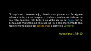 “E seguiu-os o terceiro anjo, dizendo com grande voz: Se alguém 
adorar a besta, e a sua imagem, e receber o sinal na sua testa, ou na 
sua mão, também este beberá do vinho da ira de Deus, que se 
deitou, não misturado, no cálice da sua ira; e será atormentado com 
fogo e enxofre diante dos santos anjos e diante do Cordeiro.” 
Apocalipse 14:9-10 
 