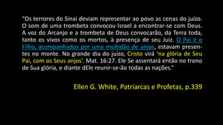 “Os terrores do Sinai deviam representar ao povo as cenas do juízo. 
O som de uma trombeta convocou Israel a encontrar-se com Deus. 
A voz do Arcanjo e a trombeta de Deus convocarão, da Terra toda, 
tanto os vivos como os mortos, à presença de seu Juiz. O Pai e o 
Filho, acompanhados por uma multidão de anjos, estavam presen-tes 
no monte. No grande dia do juízo, Cristo virá ‘na glória de Seu 
Pai, com os Seus anjos’. Mat. 16:27. Ele Se assentará então no trono 
de Sua glória, e diante dEle reunir-se-ão todas as nações.” 
Ellen G. White, Patriarcas e Profetas, p.339 
 