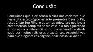 Conclusão 
Concluímos que a evidência bíblica nos esclarece que 
nesse dia escatológico estarão presentes Deus o Pai, 
Jesus Cristo Seu Filho, e os santos anjos. Isso nos leva a 
compreensão completa sobre esse dia tão aguardado 
e nos ajuda a diferenciá-lo do dia esperado e divul-gado 
por muitos religiosos e exotéricos. Acautelai-vos 
para que ninguém vos engane, disse nosso Salvador. 
