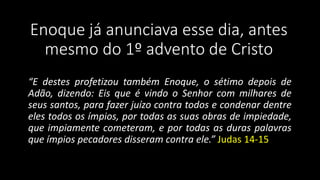 Enoque já anunciava esse dia, antes 
mesmo do 1º advento de Cristo 
“E destes profetizou também Enoque, o sétimo depois de 
Adão, dizendo: Eis que é vindo o Senhor com milhares de 
seus santos, para fazer juízo contra todos e condenar dentre 
eles todos os ímpios, por todas as suas obras de impiedade, 
que impiamente cometeram, e por todas as duras palavras 
que ímpios pecadores disseram contra ele.” Judas 14-15 
 