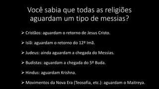 Você sabia que todas as religiões 
aguardam um tipo de messias? 
 Cristãos: aguardam o retorno de Jesus Cristo. 
 Islã: aguardam o retorno do 12º Imã. 
 Judeus: ainda aguardam a chegada do Messias. 
 Budistas: aguardam a chegada do 5º Buda. 
 Hindus: aguardam Krishna. 
Movimentos da Nova Era (Teosofia, etc.): aguardam o Maitreya. 
 