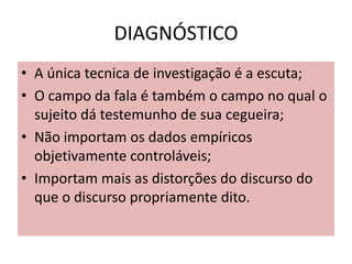 DIAGNÓSTICO
• A única tecnica de investigação é a escuta;
• O campo da fala é também o campo no qual o
sujeito dá testemunho de sua cegueira;
• Não importam os dados empíricos
objetivamente controláveis;
• Importam mais as distorções do discurso do
que o discurso propriamente dito.
 