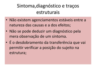 Sintoma,diagnóstico e traços
estruturais
• Não existem agenciamentos estáveis entre a
natureza das causas e a dos efeitos;
• Não se pode deduzir um diagnóstico pela
mera observação de um sintoma.
• É o desdobramento da transferência que vai
permitir verificar a posição do sujeito na
estrutura;
 