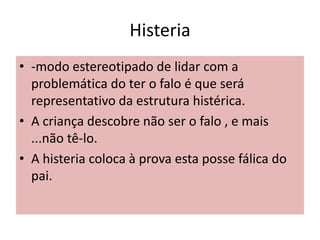 Histeria
• -modo estereotipado de lidar com a
problemática do ter o falo é que será
representativo da estrutura histérica.
• A criança descobre não ser o falo , e mais
...não tê-lo.
• A histeria coloca à prova esta posse fálica do
pai.
 