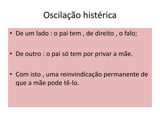 Oscilação histérica
• De um lado : o pai tem , de direito , o falo;
• De outro : o pai só tem por privar a mãe.
• Com isto , uma reinvindicação permanente de
que a mãe pode tê-lo.
 