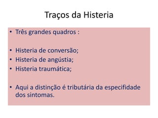 Traços da Histeria
• Três grandes quadros :
• Histeria de conversão;
• Histeria de angústia;
• Histeria traumática;
• Aqui a distinção é tributária da especifidade
dos sintomas.
 
