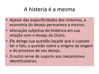A histeria é a mesma
• Apesar das especificidades dos sintomas, a
economia do desejo permanece a mesma.
• Alienação subjetiva do histérico em sua
relação com o desejo do Outro.
• Ele delega sua questão àquele que é suposto
ter o falo, a questão sobre o enigma da origem
e do processo de seu desejo.
• O outro serve de suporte aos mecanismos
identificatórios.
 