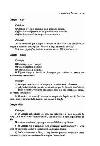 ZANG FU (V(SCERAS) - 101 
Coração - Baço 
Fisiologia 
O Coração governa o sangue, o Baço produz o sangue. 
O Qi do Coração permite ao sangue de circular nos vasos. 
O Qi do Baço mantém o sangue dentro dos vasos. 
Patologia 
As enfermidades que atingem a relação de produção e de transporte do 
sangue se acham na patologia de "Coração e Baço em estado de vazio", 
Sintomas: palpitações, insônia, anorexia, astenia física, tez baça, etc. 
Coração - Fígado 
Fisiologia 
O Coração governa o sangue. 
O Fígado armazena o sangue. 
O Coração controla o espírito. 
O Fígado dirige a função de drenagem que também se exerce nos 
sentimentos e nas emoções. 
Patologia 
a) O sangue: nos sintomas de sangue em estado de vazio, observa-se: 
- palpitações, insônia, que são indícios de sangue do Coração insuficiente. 
- piscar de olhos, vertigens, oligoamenorréia, que são indícios de sangue 
do Fígado insuficiente. 
b) O espírito (a mente): sintoma de sangue do Fígado ou do Coração 
vazio: observa-se: ansiedade, insônia, nervosismo, irritação. 
Coraçãoe Rim 
Fisiologia 
a) O Coração está situado no alto, sua natureza é o Fogo, depende do 
Yang. Os Rins estão situados para baixo, sua natureza é a água, dependendo do 
Yin. 
Necessitam um do outro para que suas qualidades se equilibrem. 
b) O Coração rege o sangue, os Rins annazenarn a essência (Jing). O Jing 
serve para produzir sangue, o sangue serve à produção de Jing. 
c) O Coração contém o Shen, o Jing dos Rins produz a medula dos ossos 
e do cérebro, que é a moradia do Shen original (Yuan Shen). 
 