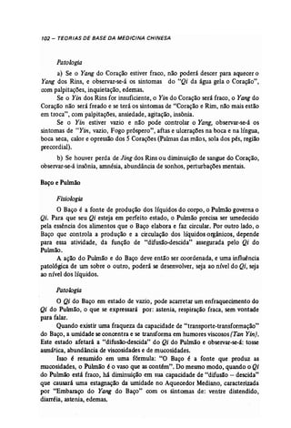 102 - TEORIAS DE BASE DA MEDICINA CHINESA 
Patologia 
a) Se o Yang do Coração estiver fraco, não poderá descer para aquecer o 
Yang dos Rins, e observar-se-á os sintomas do "Qi da água gela o Coração", 
com palpitações, inquietação, edemas. 
Se o Yin dos Rins for insuficiente, o Yin do Coração será fraco, o Yang do 
Coração não será freado e se terá os sintomas de "Coração e Rim, não mais estão 
em troca", com palpitações, ansiedade, agitação, insônia. 
Se o Yin estiver vazio e não pode controlar o Yang, observar-se-à os 
sintomas de "Yin, vazio, Fogo próspero", aftas e ulcerações na boca e na língua, 
boca seca, calor e opressão dos 5 Corações (Pahnas das mão s, sola dos pés, região 
pre cordial). 
b) Se houver perda de Jing dos Rins ou diminuição de sangue do Coração, 
observar-se-á insônia, amnésia, abundância de sonhos, perturbações mentais. 
Baço e Pulmão 
Fisiologia 
O Baço é a fonte de produção dos líquidos do corpo, o Pulmão governa o 
Qi. Para que seu Qi esteja em perfeito estado, o Pulmão precisa ser umedecido 
pela essência dos alimentos que o Baço elabora e faz circular. Por outro lado, o 
Baço que controla a produção e a circulação dos líquidos orgânicos, depende 
para essa atividade, da função de "difusão-descida" assegurada pelo Qi do 
Pulmão. 
A ação do Pulmão e do Baço deve então ser coordenada, e uma influência 
patológica de um sobre o outro, poderá se desenvolver, seja ao nível do Qi, seja 
ao nível dos líquidos. 
Patologia 
O Qi do Baço em estado de vazio, pode acarretar um enfraquecimento do 
Qi do Pulmão, o que se expressará por: astenia, respiração fraca, sem vontade 
para falar. . 
Quando existir uma fraqueza da capacidade de "transporte-transformação" 
do Baço, a umidade se concentra e se transforma em humores viscosos (Tan Yin}. 
Este estado afetará a "difusão-descida" do Qi do Pulmão e observar-se-ã: tosse 
asmática, abundância de viscosidades e de mucosidades. 
Isso é resumido em uma fórmula: "O Baço é a fonte que produz as 
mucosidades, o Pulmão é o vaso que as contém". Do mesmo modo, quando o Qi 
do Pulmão está fraco, há diminuição em sua capacidade de "difusão - descida" 
que causará urna estagnação da umidade no Aquecedor Mediano, caracterizada 
por "Embaraço do Yang do Baço" com os sintomas de: ventre distendido, 
diarréia, astenia, edemas. 
 