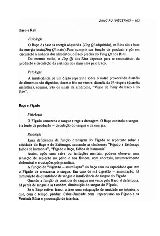 ZANG FU (V(SCERAS) - 103 
~aço e Rim 
Fisiologia 
O Baço é abase da energiaadquirida (Jing Qi adquirido), os Rins são a base 
da energia inata (JingQi inato). Para cumprir sua função de produzir e pôr em 
circulação a essência dos alimentos, o Baço precisa do Yang Qi dos Rins. 
Do mesmo modo, o Jing Qi dos Rins depende para se reconstituir, da 
produção e circulação da essência dos alimentos pelo Baço. 
Patologia 
A insuficiência de um órgão repercute sobre °outro provocando diarréia 
de alimentos não digeridos, dores e frio no ventre, diarréia da 5q véspera (diarréia 
matutina), edemas. São os sinais da síndrome, "Vazio de Yang do Baço e do 
Rimu 
• 
Baço e Fígado 
Fisiologia 
O Fígado armazena o sangue e rege a drenagem.. O Baço controla o sangue, 
é a fonte da produção - circulação do sangue e da energia. 
Patologia 
'Uma deficiência da função drenagem do Fígado se repercute sobre a 
atividade do Baço e do Estômago, causando as síndromes "Fígado e Estômago 
falhos de harmonia", "Fígado e Baço, falhos de harmonia". 
Assim, após uma raiva ou irritações mentais, pode-se observar uma 
sensação de repleção no peito' e nos flancos, com anorexia, intumescimento 
abdominal e eructações pôs-prandíais, 
A função de "digestão - assimilação"do Baço atua na capacidade que tem 
o Fígado de armazenar o sangue. Em caso de má digestão - assimilação, há 
diminuição da quantidade de sangue e insuficiência de sangue do Fígado. 
Quando a função de controle do sangue nos vasos pelo Baço é defeituosa, 
há perda de sangue e aí também, diminuição do sangue do Fígado. 
Se o Baço estiver fraco, cria-se uma estagnação de umidade no interior, o 
que, com o tempo, produz Calor-Umidade com repercussão no Fígado e na 
Vesícula Biliare provocação de icterícia. 
 