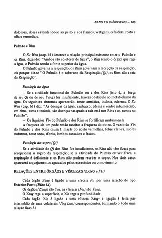 ZANG FU (VfSCERAS) - 105 
dolorosa, dores estendendo-se ao peito e aos flancos, vertigens, cefaléias, rosto e 
olhos vermelhos, 
Pulmão e Rins 
o Su Wen (cap. 61) descreve a relação principal existente entre o Pulmão e 
os Rins, dizendo: "Ambos são coletores de água", o Rim sendo o órgão que rege 
a água, o Puhnão sendo a fonte superior da água. 
O Pulmão governa a respiração, os Rins governam a recepção da respiração, 
eis porque diz-se "O Pulmão é o soberano da Respiração (Qi), os Rins são a raiz 
da Respiração". 
Patologia da água 
- Se a atividade funcional do Pulmão ou a dos Rins (isto é, a força 
de seu Qi ou de seu Yang) for insuficiente, haverá obstáculo ao metabolismo da 
água. Os seguintes sintomas aparecerão: tosse asmática, insônia, edemas. O Su 
Wen (cap. 61) diz: "As doenças da água, embaixo, edema e ventre intumescido, 
em cima, asma e insônia, são doenças nas quais a raiz está nos Rins e os ramos no 
Puhnão". 
- Os líquidos Yin do Pulmão e dos Rins se fortificam mutuamente. 
A fraqueza de um pode então suscitar a fraqueza do outro. O vazio do Yin 
do Pulmão e dos Rins causará: maçãs do rosto vermelhas, febre cíclica, suores 
noturnos, tosse seca, afonia, lombos cansados e fracos. 
Patologia do sopro (Qi) 
Se a atividade do Qi dos Rins for insuficiente, os Rins não têm força para 
recepcionar o sopro da respiração; se a atividade do Pulmão estiver fraca, a 
respiração é deficiente e os Rins não podem receber o sopro. Nos dois casos 
aparecerá arquejamentos agravados pelos exercícios ou o movimento. 
RELAÇÕESENTRE ÓRGÃOSE VÍSCERAS (ZANG e FU) 
Cada órgão Zang é ligado a uma víscera Fu por uma relação de tipo 
Exterior-Forro (Biao Li). 
Os órgãos (Zang) são Yin, as vísceras (Fu) são Yang. 
O Yang rege a superfície, o Yin rege a profundidade. 
Cada órgão Yin é ligado a uma víscera Yang: a ligação é feita por 
intermédio de suas colaterais [Jing Lua) correspondentes, formando o todo uma 
relação Biao-Li: 
 