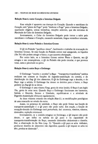 106 - TEORIAS DE BASE DA MEDICINA CHINESA 
Relação Biao-Li entre Coração e Intestino Delgado 
Essa relação é aparente nas doenças do Coração. Quando o meridiano do 
Coração está "pleno de Fogo" pode "deslocar 9 Fogo" para °Intestino Delgado, 
suscitando oligúria, urinas vermelhas, micções ardentes, que são sintomas de 
Plenitude de Calor do Intestino Delgado. 
Inversamente, o Calor do Intestino Delgado pode tornar a subir pelo 
meridiano e inflamar o Coração, causando ansiedade, língua vermelha e ulcerada. 
Relação Biao-Li entre Pulmão e Intestino Grosso 
o Qi do Pulmão "purifica e desce", facilitando o trabalho de evacuação do 
Intestino Grosso. Se essa função do Pulmão estiver mal assegurada, os líquidos 
[Jin Ye) não podem atingir o baixo, o que acarreta obstipação. 
Por outro lado, se o Intestino Grosso estiver Pleno e Quente, seu Qi 
estagna e em conseqüência, o Qi do Pulmão não pode circular, o que provoca 
tosse, asma e plenitude no peito. 
Relação Biso-Li entre Baço e Estômago 
o Estômago "recebe e contém",o Baço "transporta e transforma"; ambos 
realizam em comum as funções de digestão-assimilação da comida, e de 
distribuição do Jing Qi dos alimentos. O Qi do Estômago rege a descida, o do 
Baço rege a subida. O Estômago faz descer os detritos para o baixo, o Baço 
permite ao Jing Qi de se elevar. 
O Estômago é uma víscera Yang; gosta de estar úmido. O Baço é um órgão 
Yin, gosta de estar seco. Quando Baço e Estômago funcionam em harmonia, 
Subida e Descida, Secura e Umidade, equilibram-se e a atividade de 
Digestão-Assimilação efetua-se regularmente. 
As duas vísceras estando em relação Biao-Li, as modificações patológicas 
de uma ressoarão no estado da outra. 
Assim, na presença de umidade, o Baço não pode firmar sua função de 
transporte-assimilação e o Qi puro não pode subir. Em reação, a função de 
recepção-descida do Estômago será perturbada, daí: anorexia, vómitos, náuseas, 
distensões, repleção estomacal. 
Inversamente, se a comida estagnar no Estômago, o Qi impuro não pode 
descer, ° que influi na subida do Qi puro e na capacidade de 
transporte-transformação do Baço, causando distensões abdominais e diarréia. 
Daí, a observação do Su Wen (cap. 5): "Quando o Qi puro se acha embaixo, 
produz-se diarréia de alimentos não digeridos; quando o Qi impuro se acha' no 
alto, produz-se distensão". 
 