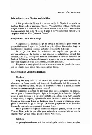 ZANG FU (V(SCERAS) - 107 
Relação Biao-Li entre Fígado e Vesícula Biliar 
A bile provém do Fígado, é o excesso do Qi do Fígado; é excretada na 
Vesícula Biliar onde se acumula. Fígado e Vesícula Biliar estão, portanto, em 
relação estreita e as doenças de um afetam muitas vezes a outra. Ambos têm 
doenças comuns, tais como "Fogo do Fígado e da Vesícula Biliar flameja", ou 
>-"Fígado e Vesícula Biliar Quentes e Úmidos". 
Relação Biao-Li entre Rins e Bexiga 
A capacidade de mutação do Qi da Bexiga é determinada pelo estado de 
prosperidade ou de fraqueza do Qi dos Rins, pois o Qi dos Rins ajuda a Bexiga a 
transformar os líquidos e comanda a abertura-fechamento da Bexiga. 
Se o Qi dos Rins for suficiente, ele regula com precisão a 
abertura-fechamento da Bexiga, o que assegura o metabolismo normal dos 
líquidos (Shui Ye). Se o Qi dos Rins for insuficiente, a atividade funcional da 
Bexiga é defeituosa, a abertura-fechamento se desregula e os seguintes sintomas 
aparecem: micção difícil ou incontinência, enurese, polaciúria. 
Eis porque a patologia relativa ao armazenamento e à expulsão das urinas 
está em relação, tanto com o Rim, quanto com a Bexiga. 
RELAÇÕESDASV~CERASENTRESI 
Fisiologia 
Ling Shu (cap. 47): "As 6 vísceras são aquilo que, transformando os 
alimentos, os fazem circular sob forma de líquidos (Jin Ye). O processo de 
recepção-digestão-expulsão, no qual se alternam o Vazio e o Pleno, necessita 
de uma estreita coordenação entre as vísceras:' 
Os alimentos penetram no Estômago onde são decompostos, em seguida, 
descem para o Intestino Delgado. Após a decomposição, o Intestino Delgado 
separa o puro do impuro, o puro representado pela essência (Jing Wei), alimenta 
o corpo todo; o impuro, representado pelos detritos - penetra no Intestino 
Grosso. A água passa dentro da Bexiga de onde .é expulsa sob forma de urina, 
graças à atividade do Qi da Bexiga. Osdetritos que penetraram no Intestino 
Grosso são ressecados e expulsos sob forma de fezes. 
Mas o processo de digestão-assimilação-expulsão precisa, de um lado, da 
Vesícula Biliar, a fim de que a bile ajude a digestão, e por outro lado, da energia 
original (Yuan Qi) que circula graças ao Triplo Aquecedor. 
Patologia 
A patologia das vísceras será determinada pela existência dessas relações 
 