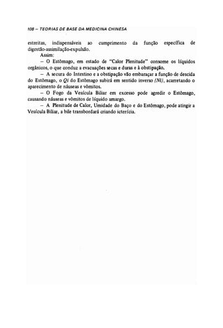 108 - TEORIAS DE BASE DA MEDICINA CHINESA 
estreitas, indispensáveis ao cumprimento da função específica de 
digestão-assimilação..expulsão. 
Assim: 
- O Estômago, em estado de "Calor Plenitude" consome os líquidos 
orgânicos, o que conduz a evacuações secas e duras e à obstipação, 
- A secura do Intestino e a obstipação vão embaraçar a função de descida 
do Estômago, o Qi do Estômago subirá em sentido inverso (Ni), acarretando o 
aparecimento de náuseas e vômitos. 
- O Fogo da Vesícula Biliar em excesso pode 'agredir o Estômago, 
causando náuseas e vômitos de líquido amargo. 
- A Plenitude de Calor, Umidade do Baço e do Estômago, pode atingir a 
Vesícula Biliar, a bile transbordará criando icterícia. 
 