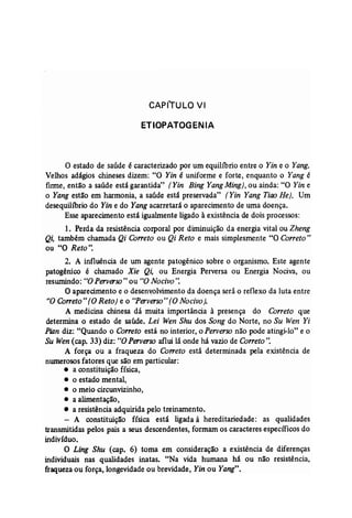 CAPfTULO VI 
ETIOPATOGENIA 
o estado de saúde é caracterizado por um equilíbrio entre o Yin e o Yang. 
Velhos adágios chineses dizem: "O Yin é uniforme e forte, enquanto o Yang é 
firme, então a saúde está garantida" (Yin Bing YangMing), ou ainda: "O Yin e 
o Yang estão em harmonia, a saúde está preservada" (Yin Yang Tiao He). Um 
desequilíbrio do Yin e do Yang acarretará o aparecimento de uma doença. 
Esse aparecimento está igualmente ligado à existência de dois processos: 
1. Perda da resistência corporal por diminuição da energia vital ou Zheng 
Qi, também chamada Qi Correto ou Qi Reto e mais simplesmente "O Correto" 
ou "O Reto". 
2. A influência de um agente patogênico sobre o organismo. Este agente 
patogênico é chamado Xie Qi, ou Energia Perversa ou Energia Nociva, ou 
reswnindo: "O Perverso" ou "O Nocivo': 
O aparecimento e o desenvolvimento da doença será o reflexo da luta entre 
"O Correto" (O Reto) e o "Perverso" (ONocivo). 
A medicina chinesa dá muita importância à presença do Correto que 
determina o estado de saúde. Lei Wen Shu dos Song do Norte, no Su Wen Yi 
Pian diz: "Quando o Correto está no interior, o Perverso não pode atingi-lo" e o 
Su Wen (cap, 33) diz: "OPerverso aflui lá onde há vazio de Correto". 
A força ou a fraqueza do Correto está determinada pela existência de 
numerosos fatores que são em particular: 
• a constituição física, 
• o estado mental, 
• o meio circunvizinho, 
• a alimentação, 
• a resistência adquirida pelo treinamento. 
- A constituição física está ligada à hereditariedade: as qualidades 
transmitidas pelos pais a seus descendentes, formam os caracteres específicos do 
indivíduo. 
O Ling Shu (cap. 6) toma em consideração a existência de diferenças 
individuais nas qualidades inatas. "Na vida humana há ou não resistência, 
fraqueza ou força, longevidade ou brevidade, Yin ou Yang". 
 