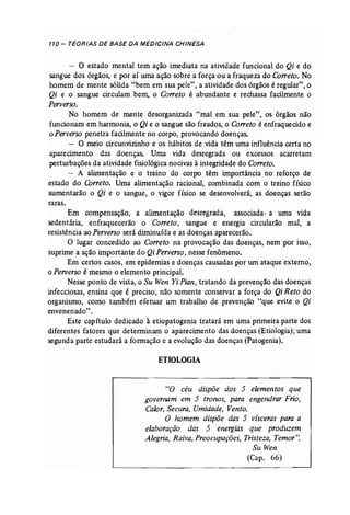 110 - TEORIAS DE BASE DA MEDICINA CHINESA 
- O estado mental tem ação imediata na atividade funcional do Qi e do 
sangue dos órgãos, e por aí uma ação sobre a força ou a fraqueza do Correto. No 
homem de mente sólida "bem em sua pele", a atividade dos órgãos é regular", o 
Qi e o sangue circulam bem, o Correto é abundante e rechassa facilmente o 
Perverso. 
No homem de mente desorganizada "mal em sua pele", os órgãos não 
funcionam em harmonia, o Qi e o sangue são freados, o Correto é enfraquecido e 
o Perverso penetra facilmente no corpo, provocando doenças. 
- O meio circunvizinho e os hábitos de vida têm uma influência certa no 
aparecimento das doenças. Uma vida desregrada ou excessos acarretam 
perturbações da atividade fisiológica nocivas à integridade do Correto. 
- A alimentação e o treino do corpo têm importância no reforço de 
estado do Correto. Uma alimentação racional, combinada com o treino físico 
aumentarão o Qi e o sangue, o vigor físico se desenvolverá, as doenças serão 
raras. 
Em compensação, a alimentação desregrada, associada. a uma vida 
sedentária, enfraquecerão o Correto, sangue e energia circularão mal, a 
resistência ao Perverso será diminuída e as doenças aparecerão. 
O lugar concedido ao Correto na provocação das doenças, nem por isso, 
suprime a ação importante do Qi Perverso, nesse fenômeno. 
Em certos casos, em epidemias e doenças causadas por um ataque externo, 
o Perverso é mesmo o elemento principal. 
Nesse ponto de vista, o Su Wen Yi Pian, tratando da prevenção das doenças 
infecciosas, ensina que é preciso, não somente conservar a força do Qi Reto do 
organismo, como também efetuar um trabalho de prevenção "que evite o Qi 
envenenado". 
Este capítulo dedicado à etiopatogenia tratará em uma primeira parte dos 
diferentes fatores que determinam o aparecimento das doenças (Etiologia); uma 
segunda parte estudará a formação e a evolução das doenças (Patogenia). 
ETIOLOGIA 
"O céu dispõe dos 5 elementos que 
governam em 5 tronos, para engendrar Frio, 
Calor, Secura, Umidade, Vento. 
O homem dispõe das 5 vísceras para a 
elaboração das 5 energias que produzem 
Alegria, Raiva, Preocupações, Tristeza, Temor': 
Su Wen 
(Cap. 66) 
 
