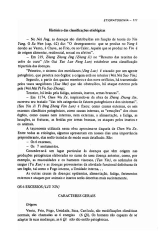 ETIOPATOGENIA - 111 
Histórico das classificações etiológicas 
No Nei Jing, as doenças são distribuídas em função de teoria do Yin 
Yang. O Su Wen (cap, 62) diz: "O desregramento que se produz no Yang é 
devido ao Vento, à Chuva, ao Frio, ou ao Calor. Aquele que se produz no Yin é 
de origem alimentar, residencial, sexual ou afetiva", 
- Em 219, Zhang Zhong Jing (Zhang Ji) no "Resumo das receitas do 
cofre de ouro" [Jin Gui Yao Lue Fang Lun] estabelece uma classificação 
tripartida das doenças. 
"Primeiro, o sistema dos meridianos [Jing Luo) é atacado por um agente 
patogênico, que penetra nos órgãos: a origem está no interior (Wei Nei Suo Yin], 
Segundo, a partir dos quatro membros e dos nove orifícios, há transmissão 
pelos vasos sangüíneos (Xue Mai] que são obstruídos, há ataque externo pela 
pele (WeiMaiPiFu Suo Zhong}. 
Terceiro, há lesão pela fadiga, animais, insetos, armas brancasn • 
- Em 1174, Chen Wu Ze, inspirando-se da obra de Zhang Zhong Jin, 
escreveu seu tratado "das três categorias de fatores patogênicos e dos sintomas". 
(San Yin li Yi Bing Zheng Fan Lun} e fixou: como causas externas, os seis 
excessos climáticos patogênicos, como causas internas, as "emoções" dos cinco 
órgãos, como causas nem internas, nem externas, a alimentação, a fadiga, as 
luxações, as fraturas, as feridas por armas brancas, os ataques pelos insetos e 
os animais. 
A taxonomia utilizada nessa obra aproxima-se daquela de Chen Wu Ze. 
Entre todas as etiologias, algumas apresentam em nossos dias uma importância 
preponderante, elas serão tratadas de modo mais detalhado. São: 
- Os 6 excessos, 
- Os 7 sentimentos. 
Conceder-se-á um lugar particular às doenças que têm origem nas 
produções patogênicas elaboradas no curso de uma doença anterior, como, por 
exemplo, as mucosidades e os humores viscosos. (Tan Yin} , os acúmulos de 
sangue (Yu Xue) e as doenças provenientes da atividade funcional defeituosa de 
um órgão, tal como o Fogo interno, a Umidade interna. .. 
As outras causas de doenças: epidemias, alimentação, fadiga, ferimentos 
externos e ataques por animais e insetos serão descritas mais sucintamente. 
OS 6 EXCESSOS (LIU YIN) 
CARACTERES GERAIS 
Origem 
Vento, Frio, Fogo, Umidade, Seca, Canícula, são modificações climáticas 
normais; são chamadas as 6 energias (6 Qi). Os homens são capazes de se' 
adaptar às suas mudanças, as 6 Qi não são então patogênicas. 
 