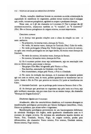 112- TEORIAS DE BASE DA MEDICINA CHINESA 
Porém, variações climáticas brutais ou anormais ou então a diminuição da 
capacidade de resistência do organismo, podem tornar nocivas essas 6 energias 
que, então, tornam-se patogênicas, agridem os corpos e produzem doenças. 
Nesse caso, as 6 Qi são chamadas os 6 excessos (6 Yin] e porque são Qi 
anonnais-incorretos, chama-nos também os "6 viciados", os "6 íncorretos" 
[Xie], São os fatores patogênicos de origem externa, os mais.importantes. 
Caracteres comuns 
a) A doença tem grandes relações com o clima da estação ou com o 
meio ambiente. 
- Na primavera, há muitas vezes, doenças do Vento. 
- No verão, há muitas vezes, doenças da Canícula (Shu): Calor do verão. 
- No verão prolongado (Zhang Xia: Verão longo) ou no início do outono, 
ou após uma estadia prolongada em um lugar úmido, há muitas vezes doenças da 
Umidade. 
- No meio do outono, há muitas vezes, doenças da Secura. 
- No inverno, há muitas vezes, doenças do Frio. 
b) Os 6 excessos podem atuar seja isoladàmente, seja em associação com 
dois ou vários outros, para causar a doença. · 
- Nas gripes (GanMao) há agressão_pelo Vento e o Frio. 
- Nas diarréias, associação da Umidade e do Calor. 
- Nos reumatismos, ataque pelo Vento, o Frio e a Umidade. 
c) No curso da evolução das doenças, os 6 excessos não somente podem 
agir uns com os outros, mas, às vezes, podem igualmente se transformar um no 
outro. Assim o Xie do Frio que penetra no interior (Li) pode se transformar em 
Calor. 
A Umidade-Canícula que se prolonga pode tornar-se Secura e ferir o Yin. 
d) As doenças que penetram no organismo seja pelo nariz ou a boca, seja 
pelo invólucro muscular, seja por essas duas vias ao mesmo tempo, são chamadas 
"Doenças de Origem Externa". 
Sindromes ligadas aos 6 excessos 
Atualmente, além das características climáticas, os 6 excessos abrangem as 
manifestações patológicas provocadas por fatores biológicos (micróbios, vírus), 
fíSICOS ou químicos, que atuam sobre o organismo. 
Manifestações patológicas provenientes de um funcionamento defeituoso 
da atividade fisiológica dos órgãos, serão iguahnente classificadas com os 6 
excessos -de origem ex terna. Os sintomas são semelhantes àqueles devidos ao 
Vento, Frio, Umidade, Secura, Fogo, de, origem externa, porém para 
diferenciá-los, são chamados: Vento interno, Frio interno, Umidade interna, 
Secura interna, Fogo interno. 
 