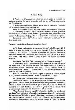ETIOPATOGENJA - 113 
o Vento (Feng) 
o Vento é o Qi principal da primavera, porém pode se produzir em 
quaisquer estações. Seu agente patogênico pode ser, seja um Vento externo, seja 
urn Vento interno. 
O Vento externo causa uma doença por agressão ao organismo, a partir de 
umfator oriundo da circunvizinhança física. 
Parao Vento interno, a causa reside em um mau funcionamento do Fígado. 
O Su Wen (cap. 42) diz: "O Qi do Vento está encerrado na pele, quando os 
orifícios da pele (Couli) se abrem, há Frio e quando se fecham, há Calor e fica-se 
oprimido". Diz igualmente (cap. 74): "Todos os Ventos pertencem ao Fígado". 
Trataremos primeiro do Vento de origem externa, em seguida, do Vento 
de origem interna. 
Natureza e características do agent~ patogénico Vento 
a) "O Vento estáno inicio de numerosas doenças': (Su Wen, cap. 42). O 
Vento é o fator patogênico principal dos 6 excessos. O Frio, a Umidade, a 
Secura, o Calor agridem o organismo apoiando..se no Vento e formam as 
síndromes: Vento-Frio, Vento-Calor, Vento-Umidade, Vento-Secura. A tal ponto 
que VENTO NOCIVO tornou-se o termo genérico dos fatores patogênicos 
externos. 
b) O Vento é um fator Yang, cujanatureza é de "abrir e fazer escoar': 
A natureza do Vento é o movimento. Não permanece no lugar; eleva-se e 
vai para o exterior, eis porque é um fator Yang. As características do Vento o 
obrigam muitas vezes a prejudicar a parte superior (cabeça e alto do corpo) e o 
invólucro muscular (Ji Biao]. O Su Wen (cap, 29) diz: "Quando se é ferido pelo 
Vento, o alto é afetado primeiro". 
Como o Vento "abre e faz escoar", a pele, os pêlos e os orifícios da pele 
(Couli) se destapam e se expandem. Observa-se suor e temor ao Vento. 
c) A natureza do Vento é de se deslocar e de se transformar. 
"Deslocar-se, circular" (Shan Xing) significam que wna doença causada 
pelo Vento é errática. Assim, nos reumatismos (Bi Zheng) causados pelo Vento, 
observa-se muitas vezes dores articulares que se deslocam, a dor não é fixa, é a 
manifestação de uma abundância imoderada do Qi do Vento. É por isso que os 
reumatismos são chamados: "Bi circulante"ou "Bido Vento". 
"Transformar-se de modo repetido" (ShuoBian} significa que uma doença 
devida ao Vento está sujeita a flutuações irregulares e se desenvolve rapidamente. 
Por exemplo, as "Empolas do Vento" (Feng Jung) (doenças eruptivas infantis) 
são caracterizadas por comichões na pele, sem localização exata, que aparecem e 
desaparecem abruptamente. Ao mesmo tempo, porque o Vento é a doença 
 
