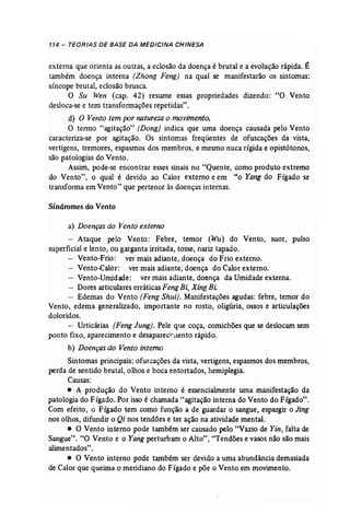 114 - TEORIAS DE BASE DA MEDICINA CHINESA 
externa que orienta as outras, a eclosão da doença é brutal e a evolução rápida. É 
também doença interna (Zhong Feng) na qual se manifestarão os sintomas: 
síncope brutal, eclosão brusca. 
O Su Wen (cap. 42) resume essas propriedades dizendo: "O Vento 
desloca-se e tem transformações repetidas". 
d) O Vento tem por natureza o movimento. 
O termo "agitação" (Dong] indica que uma doença causada pelo Vento 
caracteriza-se por agitação. Os sintomas freqüentes de ofuscações da vista, 
vertigens, tremores, espasmos dos membros, e mesmo nuca rígida e opistótonos, 
são patologias do Vento. 
Assim, pode-se encontrar esses sinais no "Quente, como produto extremo 
do Vento", o qual é devido ao Calor externo e em "o Yang do Fígado se 
transforma em Vento" que pertence às doenças internas. 
Síndromes do Vento 
a) Doenças do Vento externo 
- Ataque pelo Vento: Febre, temor (Wu) do Vento, suor, pulso 
superficial e lento, ou garganta irritada, tosse, nariz tapado. 
Vento-Frio: ver mais adiante, doença do Frio externo. 
Vento-Calor: ver mais adiante, doença do Calor externo. 
Vento-Umidade: ver mais adiante, doença da Umidade externa. 
Dores articulares erráticas FengBi, Xing Bi: 
Edemas do Vento (Feng Shui}. Manifestações agudas: febre, temor do 
Vento, edema generalizado, importante no rosto, oligúria, ossos e articulações 
doloridos. 
- Urticárias (Feng Jung). Pele que coça, comichões que se deslocam sem 
ponto fixo, aparecimento e desapareci-.iento rápido. 
b) Doenças do Vento interno 
Sintomas principais: ofuscações da vista, vertigens, espasmos dos membros, 
perda de sentido brutal, olhos e boca entortados, hemiplegia. 
Causas: . 
• A produção do Vento interno é essenciahnente uma manifestação da 
patologia do Fígado. Por isso é chamada "agitação interna do Vento do Fígado". 
Com efeito, G Fígado tem como função a de guardar o sangue, espargir o Jing 
nos olhos, difundir o Qi nos tendões e ter ação na atividade mental. 
o O Vento interno pode também ser causado pelo "Vazio de Yin, falta de 
Sangue". "O Vento e o Yang perturbam o Alto", "Tendões e vasos não são mais 
alimentados". 
• O Vento interno pode também ser devido a uma abundância demasiada 
de Calor que queima o meridiano do Fígado e põe o Vento em movimento. 
 