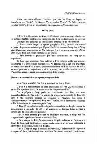 ETIOPA TOGENJA - 115 
Assim, os casos clínicos correntes que são "o Yang do Fígado se 
transforma em Vento", "o Sangue Vazio produz Vento", "o Calor extremo 
produz Vento", devem ser classificados na categoria dos Ventos internos. 
o Frio (Han) 
o Frio é o Qi essencial do inverno. Contudo, pode-se encontrá-lo durante 
as outras estações, porém nesse momento, não é ele tão forte como no inverno. 
Distingue-se a patologia do Frio externo externo e a do Frio interno. 
O Frio externo designa o agente patogênico Frio, oriundo do mundo 
exterior. Segundo seus efeitos patológicos, é diferenciado em Shang Han e Zhong 
Han. Shang Han corresponde ao Xie Frio que fere o invólucro muscular, Zhong 
Han ao Xie Frio que atinge diretamente os órgãos. 
O Frio interno é produzido por uma insuficiência do Yang Qi do 
organismo. 
Se bem que distintos, Frio externo e Frio interno estão em relações 
constantes e se influenciam mutuamente. As pessoas cujo Yang está em estado 
de vazio e que têm Frio interno, apanham facilmente um Frio externo. Se o Frio 
externo penetrar no organismo, e aí se acumula, isso danifica muitas vezes o 
YangQi do corpo, e causa o aparecimento de Frio interno. 
Natureza e características do agente patogênico Frio 
a) O Frio é um fator Yin, tem a faculdade de ferir o Yang. 
O Frio é a manifestação de uma abundância de Yin Qi, sua natureza é 
então Yin e pode-se dizer: "A abundância de Yin produz o Frio". 
Por si próprio, o Yang pode se transformar em Yin, mas uma 
superabundância de Yin e de Frio manifesta um enfraquecimento do Yang Qi; 
este é não somente incapaz de expulsar o Yin-Frio, mas ainda é 
"contradominaao' (desprezado, Wu) pelo Yin-Frio, daí a formulação "quando 
o Yin é abundante, há uma doença do Yang", 
O YangQi estando diminuído não pode mais realizar sua função normal de 
aquecimento e mutação do Qi, e aí aparecem as doenças Frias devidas' a 
diminuição da atividade do organismo. 
- Se o Frio externo penetrar no invólucro muscular, o Yang Wei fica 
congestionado e poder-se-á sentir o temor do Frio. 
- Se o ataque do Frio for diretamente dirigido ao Baço e ao Estômago, o 
Yang do Baço será danificado e como reação observa-se cavidade estomacal e 
ventre frios e doloridos, vômitos e diarréia. 
- Se o Yang do Baço e dos Rins estiver vazio, a capacidade de "aquecer e 
transportar" falta, há diminuição da atividade funcional, suscitando os sintomas, 
 