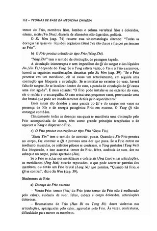 116 - TEORIAS DE BASE DA MEDICINA CHINESA 
temor do Frio, membros frios, lombos e coluna vertebral frios e doloridos, 
edema, ascite (Fu Shui), diarréia de alimentos não digeridos, poliúria. 
O Su Wen (cap. 74) resume essa sintomatologia dizendo: "Todas as 
doenças nas quais os líquidos orgânicos (Shui Ye) são claros e frescos pertencem 
ao Frio". 
b) O Frio produz oclusão de tipo Frio [NingZhi). 
"Ning Zhi" tem o sentido de obstrução, de passagem tapada. 
A circulação ininterrupta e sem impecilhos do Qi do sangue e dos líquidos 
Jin [Jin Ye) depende do Yang. Se o Yang estiver vazio, o Yin e o Frio excessivos, 
haverá as seguintes manifestações descritas pelo Su Wen (cap. 39): "Se o Frio 
penetrar em um meridiano, ele aí causa um retardamento, em seguida uma 
contração que bloqueia a circulação. Se se instalar no exterior do vaso, haverá 
falta de sangue. Se se localizar dentro do vaso, a parada de circulação do Qi causa 
uma dor aguda". E mais adiante: "O Frio pode instalar-se no exterior do vaso, 
ele o resfria e o encarquilha. O vaso retrai seus pequenos vasos, provocando uma 
dor brutal que pode ser imediatamente detida pelo aquecimento". 
Esses sinais são devidos a uma parada do Qi e do sangue nos vasos na 
presença de Yin e de energia patogênica Frio em excesso. O Yang Qi não 
consegue contê-los. 
Clinicamente todas as doenças nas quais se manifesta uma obstrução pelo 
Frio acompanhada de dores, têm como grande princípio terapêutico o de 
aquecer o Yang e dispersar o Frio. 
c) O Frio produz contrações de tipo Frio (Shou Yin). 
"Shou Yin" tem o sentido de contrair, puxar. Quando o Xie Frio penetra 
no corpo, faz contrair o Qi e provoca uma dor que puxa. Se o Frio entrar no 
invólucro muscular, os orifícios pilosos se contraem, o Yang protetor (Yang Wei) 
fica bloqueado, e isso acarreta: temor do Frio, febre, ausência de suor, dor na 
cabeça e no corpo, pulso apertado [Jin}, 
Se o Frio se achar nos meridianos e colaterais [JingLuo) e nas articulações, 
os meridianos (Jing Mai] estarão repuxados, o que pode acarretar paresias dos 
membros, ou então um Frio brutal (Leng Ni) que paralisa. "Quando há Frio, o 
Qi se contrai", diz o Su Wen(cap. 39). 
Síndromes do Frio 
a) Doença do Frio externo 
- Vento-Frio: temor (Wu) do Frio (este temor do Frio não é melhorado 
pelo calor), ausência de suor, febre, cabeça e corpo doloridos, articulações 
dolorosas. 
- Reumatismo de Frio (Han Bi ou Tong Bi): dores violentas nas 
articulações, apaziguadas pelo calor, agravadas pelo Frio. Às vezes, contraturas, 
dificuldade para mover os membros. 
 