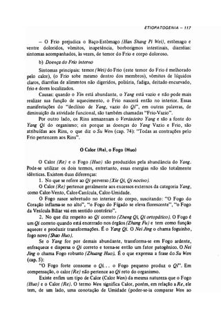 ETIOPA TOGENIA - 117 
- O Frio prejudica o Baço-Estômago (Han Shang Pi Wei), estômago e 
ventre doloridos, võmitos, inapetência, borborigmos intestinais, diarréias: 
sintomas acompanhados, às vezes, de temor do Frio e corpo doloroso. 
b) Doençado Frio interno 
Sintomas principais: temor (Wei) do Frio (este temor do Frio é melhorado 
pelo calor), (o Frio sobe mesmo dentro dos membros), vômitos de líquidos 
claros, diarréias de alimentos não digeridos, poliúria, fadiga, deitado encurvado, 
frio e dores localizados. 
Causas: quando o Yin está abundante, o Yang está vazio e não pode mais 
realizar sua função de aquecimento, o Frio nascerá então no interior. Essas 
manifestações do "declínio de Yang, vazio do Qi", em outras palavras, de 
diminuição da atividade funcional, são também chamadas "Frio-Vazio". 
Por outro lado, os Rins armazenam o Verdadeiro Yang e são a fonte do 
Yang Qi do organismo; eis porque as doenças do Yang Vazio e Frio, são 
atribuídas aos Rins, o que diz o Su Wen (cap. 74): "Todas as contrações pelo 
Frio pertencem aos Rins". 
o Calor (Re), o Fogo (Huo) 
o Calor (Re) e o Fogo (Ruo) são produzidos pela abundância do Yang. 
Pode-se utilizar os dois termos, entretanto, essas energias não são totalmente 
idênticas. Existem duas diferenças: 
1. ~o que se refere ao Qi perverso (Xie Qif Qi nocivo). 
O Calor (Re) pertence geralmente aos excessos externos da categoria Yang, 
como Calor-Vento, Calor-Canícula, Calor-Umidade. 
O Fogo nasce sobretudo no interior do corpo, suscitando: "O Fogo do 
Coração inflama-se no alto", "o Fogo do Fígado se eleva florescente", "o Fogo 
da Vesícula Biliar vai em sentido contrário". 
2. No que diz respeito ao Qi correto (Zheng Qi, Qi ortopático]. O Fogo é 
um Qi correto quando está encerrado nos órgãos (Zhang Fu} e tem como função 
aquecer e produzir transformações. É o Yang Qi. O Nei Jing o chama foguinho, 
fogo novo {Shao Ruo}. 
Se o Yang for por demais abundante, transforma-se em Fogo ardente, 
enfraquece e dispersa o Qi correto e torna-se então um fator patogênico. O Nei 
Jing o chama Fogo robusto (Zhuang Ruo). É o que expressa a frase do Su Wen 
(cap. 5): 
"O Fogo forte consome o Qi. . . o Fogo pequeno produz o Qi". Em 
compensação, o calor (Re) não pertence ao Qi reto do organismo. 
Existe enfim um tipo de Calor (Calor Wen) da mesma natureza que o Fogo 
(Ruo) e o Calor (Re). O termo Wen significa Calor, porém, em relação aRe, ele 
tem, de um lado, uma conotação de Umidade (poder-se-ia comparar Wen ao 
 