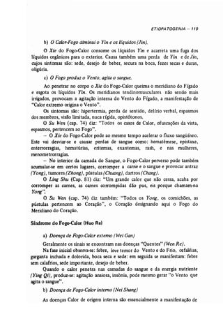 ETIOPA TOGENIA - 119 
b) O Calor-Fogo diminui o Yin e os ltquidos (Jin}. 
O Xie do Fogo-Calor consome os líquidos Yin e acarreta uma fuga dos 
líquidos orgânicos para o exterior. Causa também uma perda de Yin e de Jin, 
cujos sintomas são: sede, desejo de beber, secura na boca, fezes secas e duras, 
oligúria. 
c) O Fogo produz o Vento;agita o sangue. 
Ao penetrar no corpo o Xie do Fogo-Calor queima o meridiano do Fígado 
e esgota os líquidos Yin. Os meridianos tendinomusculares não sendo mais 
irrigados, provocam a agitação interna do Vento do Fígado, a manifestação de 
"Calor extremo origina o Vento". 
Os sintomas são: hipertermia, perda de sentido, delírio verbal, espasmos 
dos membros, visão limitada, nuca rígida, opistótonos. 
O Su Wen (cap. 74) diz: "Todos os casos de Calor, ofuscações da vista, 
espasmos, pertencem ao Fogo". 
- O Xie do Fogo-Calor pode ao mesmo tempo acelerar o fluxo sangüíneo. 
Este vai desviar-se e causar perdas de sangue como: hematêmese, epistaxe, 
enterrorragias , hematúrias, eritemas, exantemas, rash, e nas mulheres, 
menometrorragias. 
- No interior da camada do Sangue, o Fogo-Calor perverso pode também 
acumular-se em certos lugares, corromper a carne e o sangue e provocar antraz 
[Yong}, tumores (Zhong), pústulas [Chuang}, dartros (Chang). 
O Ling Shu (Cap. 81) diz: "Um grande calor que não cessa, acaba por 
corromper as carnes, as carnes corrompidas dão pus, eis porque chamam-na 
Yong'~ 
O Su Wen (cap. 74) diz também: "Todos os Yong, os comichões, as 
pústulas pertencem ao Coração", o Coração designando aqui o Fogo do 
Meridiano do Coração. 
Síndrome do Fogo-Calor (Huo Re) 
a) Doençade Fogo-Calor externo (Wei Gan) 
Geralmente os sinais se encontram nas doenças "Quentes" (WenRe). 
Na fase inicial observa-se: febre, leve temor do Vento e do Frio, cefaléias , 
garganta inchada e dolorida, boca seca e sede: em seguida se manifestam: febre 
sem calafrios, sede importante, desejo de beber. 
Quando o calor penetra nas camadas do sangue e da energia nutriente 
[Ying Qi), produz..se: agitação ansiosa, insônia, pode mesmo gerar "o Vento que 
agita o sangue". 
b) Doençade Fogo-Calor interno (Nei Shang) 
As doenças Calor de origem interna são essencialmente a manifestação de 
 