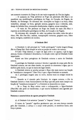 120 - TEORIAS DE BASE DA MEDICINA CHINESA 
um aumento excessivo do Yang ou de um vazio exagerado do Yin dos órgãos. 
- O aumento do Yang pertence ao Fogo em plenitude (Shi Ruo) e se 
manifesta nas modificações patológicas do Fogo, do Coração, do Fígado, do 
Pulmão, do Estômago. Os sintomas são: ulcerações na língua e na boca, olhos 
vermelhos, amargor na boca, agitação ansiosa, garganta seca e dolorida, sede, 
desejo de bebidas frias, evacuações desidratadas, oligúria, urinas vermelhas. 
- O vazio do Yin pertence ao Fogo em estado de vazio (Xu Ruo) e 
expressa as modificações patológicas do Rim, do Coração e do Fígado. 
Os sintomas são: sensação de calor nas palmas das mãos, solas dos pés e 
tórax (Wu Xin Fan Re}, insônia, transpirações noturnas, garganta seca, olhos 
secos, vertigens, zumbidos de ouvidos. 
A Umidade (Shi) 
A Urnidade é o Qi principal do "verão prolongado" (verão longo) (Zhang 
Xia ou Chang Xia). Essa estação se acha na junção do verão e do outono. 
O Calor Yang diminui, o vapor de água sobe e se aquece, o Qi da água 
eleva-se. Como a Umidade é abundante, é a estação onde o Qi da Umidade é mais 
importante: 
Existe um fator patogênico de Umidade externa e outro de Umidade 
interna. 
A patologia da Umidade externa é devida à agressão do corpo pelo Xie da 
Umidade externa, em um clima úmido, ou quando se atravessou a água, que se 
molhou pela chuva, ou que se mora em lugar úmido. 
A Umidade interna se produz porque o Baço não mais exerce sua função 
de "resistência e transporte" (Jian Yun] e que a Água-Umidade se acumula. 
As 2 patologias reagem uma na outra, muitas vezes no estágio inicial da 
doença. 
- Quando se é atacado pela Umidade de origem externa, o Xie da 
Umidade estorva o bom funcionamento do Baço que não pode mais cumprir sua 
função de "resistência-transporte" e a Umidade se desenvolve no corpo. 
- Se o Yang do Baço estiver vazio e enfraquecido, a Água-Umidade 
(Shui Shi] não pode- se transformar, o que suscita facilmente uma agressão por 
Umidade externa. 
Natureza e características do agente patogênico Umidade 
a) A Umidade é de natureza "pesada" e "impura" (turva). 
O termo de "pesado" significa geralmente que, em uma doença causada 
pelo Xie Umidade, a cabeça e ° corpo estão pesados, os membros lassas, sem 
força e pesam. 
 