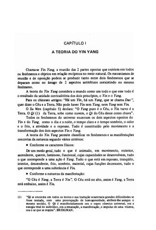 CAPfTULO I 
A TEORIA DO YIN YANG 
Chama-se Yin Yang, a reunião das 2 partes opostas que existem em todos 
os fenômenos e objetos em relação recíproca no meio natural. Os mecanismos de 
reunião e de oposição podem se produzir tanto entre dois fenômenos que se 
deparam como no âmago de 2 aspectos antitéticos coexistindo no mesmo 
fenômeno. 
A teoria do Yin Yang considera o mundo como um todo e que esse todo é 
o resultado da unidade contraditória dos dois princípios, o Yin e o Yang. 
Para os chineses antigos: "Há um Yin, há um Yang, que se chama Doo", 
quer dizer o Céue a Terra. Não pode haver Yin sem Yang, nem Yangsem Yin. 
O Su Wen (capítulo 5) declara: "O Yang puro é o Céu, o Yin turvo é a 
Terra. O Qi (1) da Terra, sobe como nuvem, o Qi do Céu desce como chuva". 
Todos os fenômenos do universo encerram os dois aspectos opostos do 
Yin e do Yang, como o dia e a noite, o tempo claro e o tempo sombrio, o calor 
e o frio, a .atividade e o repouso. Tudo é constituído pelo movimento e a 
transformação dos dois aspectos Yin e Yang. 
A teoria do Yin Yang permite classificar os fenômenos e as manifestações 
concretas da natureza segundo vários critérios: 
• Conforme os caracteres físicos: 
Deum modo geral, tudo o que é animado, em movimento, exterior, 
ascendente, quente, luminoso, funcional, cujas capacidades se desenvolvem, tudo 
o que corresponde a uma ação é Yang, Tudo o que está em repouso, tranqüilo, 
interior, descendente, frio, sombrio, material, cujas funções decrescem, tudo o 
que corresponde a uma substância é Yin: 
• Conforme a natureza da manifestação: 
"O Céu é Yang, a Terra é Yin". O Céu está no alto, assim é Yang, a Terra 
está embaixo, assim é Yin; 
(1) uQi se encontra em todos os textos e sua tradução acarretaria grandes dificuldades se 
fosse tentada, com uma preocupação de homogeneidade, atribuir-lhe sempre o 
mesmo sentido. O Qi é manifestadamente ora o sopro cósmico universal, ora a 
energia vital do indivíduo, ora a emanação, a manifestação, o impulso de uma víscera, 
ora o ar que se respira". BRlIXiMAN. 
 
