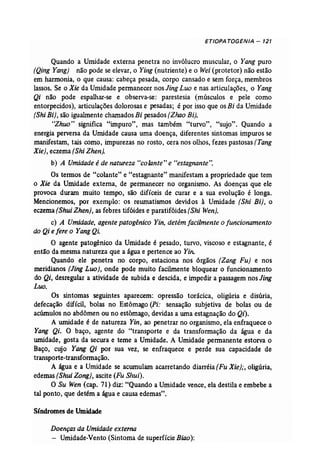 ETIOPA TOGENJA - 121 
Quando a Umidade externa penetra no invólucro muscular, o Yang puro 
(Qing Yang} não pode se elevar, o Ying (nutriente) e o Wei (protetor) não estão 
em harmonia, o que causa: cabeça pesada, corpo cansado e sem força, membros 
lassas. Se o Xie da Umidade permanecer nos Jing Luo e nas articulações, o Yang 
Qi não pode espalhar-se e observa-se: parestesia (músculos e pele como 
entorpecidos), articulações dolorosas e pesadas; é por isso que os Bi da Umidade 
(Shi Bi), são igualmente charnadosBi pesados (Zhao Bi). 
"Zhuo" significa "impuro", mas também "turvo", "sujo". Quando a 
energia perversa da Unúdade causa uma doença, diferentes sintomas impuros se 
manifestam, tais como, impurezas no rosto, cera nos olhos, fezes pastosas (Tang 
Xie), eczema (Shi Zhen). 
b) A Umidade é de natureza "colante" e "estagnante". 
Os termos de "colante" e "estagnante" manifestam a propriedade que tem 
o Xie da Umidade externa, de permanecer no organismo. As doenças que ele 
provoca duram muito tempo, são difíceis de curar e a sua evolução é longa. 
Mencionemos, por exemplo: os reumatismos devidos à Umidade (Shi Bi}, o 
eczema [Shui Zhen}, as febres tifóides e paratifóides (Shi Wen). 
c) A Umidade, agente patogênico Yin, detém facilmente o funcionamento 
do Qi e fere o YangQL 
O agente patogênico da Umidade é pesado, turvo, viscoso e estagnante, é 
então da mesma natureza que a água e pertence ao Yin. 
Quando ele penetra no corpo, estaciona nos órgãos [Zang Fu) e nos 
meridianos (Jing Luo], onde pode muito facilmente bloquear o funcionamento 
do Qi, desregular a atividade de subida e descida, e impedir a passagem nos Jing 
Luo. 
Os sintomas seguintes aparecem: opressão torácica, oligúria e disúria, 
defecação difícil, bolas no Estômago (Pi: sensação subjetiva de bolas ou de 
acúrnulos no abdômen ou no estômago, devidas a uma estagnação do Qi). 
A umidade é de natureza Yin, ao penetrar no organismo, ela enfraquece o 
Yang Qi. O baço, agente do "transporte e da transformação da água e da 
umidade, gosta da secura e teme a Umidade. A Umidade permanente estorva o 
Baço, cujo Yang Qi por sua vez, se enfraquece e perde sua capacidade de 
transporte..transformação. 
A água e a Umidade se acumulam acarretando diarréia (Fu Xie);, oligúria, 
edemas (Shui Zong), ascite (Fu SJzui). 
O Su Wen (cap. 71) diz: "Quando a Umidade vence, ela destila e embebe a 
tal ponto, que detém a água e causa edemas". 
Síndromes de Umidade 
Doençasda Umidadeexterna 
- Umidade-Vento (Sintoma de superfície Biao): 
 