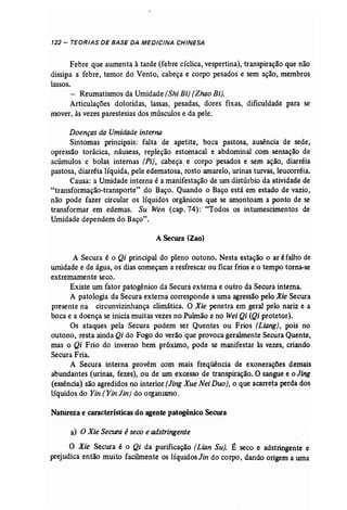 122 - TEORIAS DE BASE DA MEDICINA CHINESA 
Febre que aumenta à tarde (febre cíclica, vespertina), transpiração que não 
dissipa a febre, temor do Vento, cabeça e corpo pesados e sem ação, membros 
lassos. 
- Reumatismos da Umidade (Shi Bi] (Zhao Bi]. 
Articulações doloridas, lassas, pesadas, dores fixas, dificuldade para se 
mover, às vezes parestesias dos músculos e da pele. 
Doenças da Umidade interna 
Sintomas principais: falta de apetite, boca pastosa, ausência de sede, 
opressão torácica, náuseas, repleção estomacal e abdominal com sensação de 
acúmulos e bolas internas (Pi), cabeça e corpo pesados e sem ação, diarréia 
pastosa, diarréia líquida, pele edematosa, rosto amarelo, urinas turvas, leucorréia. 
Causa: a Umidade interna é a manifestação de um distúrbio da atividade de 
"transformação-transporte" do Baço. Quando o Baço está em estado de vazio, 
não pode fazer circular os líquidos orgânicos que se amontoam a ponto de se 
transformar em edemas. Su Wen (cap. 74): "Todos os intumescimentos de 
Umidade dependem do Baço". 
A Secura (Zao) 
A Secura é o Qi principal do pleno outono. Nesta estação o ar éfalho de 
umidade e de água, os dias começam a resfrescar ou ficar frios e o tempo torna-se 
extremamente seco. 
Existe um fator patogênico da Secura externa e outro da Secura interna. 
A patologia da Secura externa corresponde a uma agressão pelo Xie Secura 
presente na circunvizinhança climática. O Xie penetra em geral pelo nariz e a 
boca e a doença se inicia muitas vezes no Pulmão e no Wei Qi (Qi protetor). 
Os ataques pela Secura podem ser Quentes ou Frios (Liang}, pois no 
outono, resta ainda Qi do Fogo do verão que provoca geralmente Secura Quente, 
mas o Qi Frio do inverno bem próximo, pode se manifestar às vezes, criando 
Secura Fria. 
A Secura. interna provém com mais freqüência de exonerações demais 
abundantes (urinas, fezes), ou de um excesso de transpiração. O sangue e o Jing 
(essência) são agredidos no interior (JingXue Nei Duo), o que acarreta perda dos 
líquidos do Yin (Yin Jin] do organismo. 
Natureza e características do agente patogênico Secura 
a) OXie Secura é seco e adstringente 
O Xie Secura é o Qi da purificação {Lian Suje É seco e adstringente e 
prejudica então muito facilmente os líquidosJin do corpo, dando origem a uma 
 