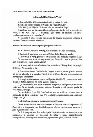 124 - TEORIAS DE BASE DA MEDICINA CHINESA 
A Canícula (Shu: Calor do Verão) 
A Canícula (Shu: Calor do verão) é o Qi principal do verão. 
Resulta da transformação do Calor e do Fogo (Huo Re) .. 
O Su Wen (cap. 67) diz: "Calor no céu, na terra ele é Fogo". 
A canícula tem um caráter evidente próprio da estação, e s6 se encontra no 
verão, o Su Wen (cap. 31) determina que "antes do solstício do verão, 
produzem-se as doenças caniculares". 
A canícula é uma energia patogênica de origem unicamente externa, a 
teoria da Canícula interna não existe. 
Natureza e características do agente patogênico Canícula. 
a) A Canícula pertence aoYang, sua natureza é o Calor exacerbado. 
A Canícula é produzida pelo sopro (Qi) do Calor Fogo do Verão. 
O Calor Fogo é Yang, portanto, a Canícula é uma energia patogênica Yang. 
Os sintomas que a ele correspondem são: Febre alta, sede e agitação (Fan 
Ke), transpiração, pulso amplo (Hong). 
b) A caracteristica da Canicula é de se deslocar (Sheng San), sua função 
de ferir os Jin e esgotaro Qi. 
A Canícula utiliza a faculdade do Yang de se elevar, assim, quando penetra 
no corpo, ela sobe e se espalha. Faz abrir os orifícios da pele provocando uma 
transpiração abundante. 
A transpiração excessiva esgota os líquidos Jin (Jin Ye)~ acarretando sede, 
desejo de beber, opressão no peito quente, oligúria. 
O Qi é eliminado pelo suor ao mesmo tempo que os líquidos; o estado de 
vazio do Qi se instala, causando: astenia, dispnéia, e até mesmo perda de 
consciência, síncope. 
Para o Su Wen (cap. 39): "A Canícula abre os orifícios cutâneos, ativa a 
circulação do Ying (nutriente) e do Wei(protetor), esparge suores que acarretam 
a fugida do Qi". 
c) A Canicula mistura-se muitas vezes com Umidade. 
Chove muito durante a estação quente e a Umidade torna..se importante. O 
Calor eleva a temperatura da Umidade que se põe em movimento e aumenta o 
grau higrométrico do ar. 
Os dois ataques pela Canícula e pela Umidade estão então muitas vezes 
associados, e suscitam os sintomas de febre e sede, freqüentemente 
acompanhados de fadiga nos 4 membros, opressão no peito, náuseas, diarréia. 
 