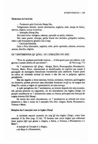 ETIOPATOGENIA - 125 
Síndromes da Canícula 
- Ferimento pela Canícula Shang Shu. 
Temperatura elevada, suores abundantes, angústia, sede, desejo de beber, 
astenia, oligúria, urinas vermelhas. 
- InsolaçãoZhong Shu. 
Nos casosleves: vertigens, náuseas, opressão no peito, vômitos. 
Nos casos graves: síncope, perda brutal dos sentidos, polipnéia ruidosa" 
mãose pés bruscamente gelados(Jue Leng). 
- Canícula-Umidade. 
Calor e Frio alternados, angústia, sede, peito oprimido, náuseas, anorexia, 
astenia, diarréia, oligúria. 
OS 7 SENTIMENTOS (Q/ Q/NG) OU 5 EMOÇÕES (WU ZH/) 
"Fora de qualquer perversão externa... é falta grave para um médico, a de 
ignorar o estado afetivo de um doente". Su Wen (cap, 77) 
Os 7 sentimentos (Qi Qing), Alergia, Raiva, Preocupações, Pensamento, 
Tristeza, Medo, Pavor, representam as modificações do espírito em reação à 
percepção de mensagens emocionais transmitidas pelo ambiente. Fazem parte 
da esfera de atividade normal da mente e não são em si próprios, agentes 
patogênicos, 
Mas em seguida a stress mentais, brutais, extremos, violentos, prolongados 
ou iterativos, podem provocar uma desordem funcional no Qi ou no sangue dos 
Zang Fu e serem a origem do aparecimento de uma doença. 
A ação patogênica dos 7 sentimentos, ao inverso daquela dos seis excessos, 
não precisa penetrar no organismo, vai ela diretamente aos órgãos (Zang), eis 
porquê considera-se os 7 sentimentos como os fatores principais das doenças de 
origem interna (Nei Shang}, 
Na teoria dos cinco movimentos, os 7 sentimentos se referem aos cinco 
elementos e têm o nome de 5 emoções (Wu Zhi): Alegria, Raiva, Pensamento, 
Tristeza e Medo. 
Relações das S emoções com os órgãos (Zang) 
A atividade mental necessita do Jing Qi dos órgãos [Zang}, como base 
material. O Su Wen (cap. 5) diz: "O homem tem cinco órgãos que elaboram 
cinco sopros (Qi) que geram a Alegria, a Raiva, a Tristeza, o Pensamento e o 
Medo". 
A emoção do Coração é a Alegria, 
a do Baço é o Pensamento, 
 